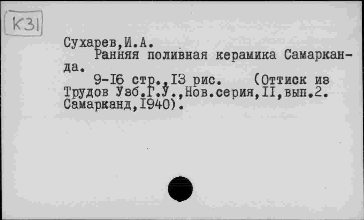 ﻿Сухарев,И.А.
Ранняя поливная керамика Самаркан да.
9-16 стр.,13 рис. (Оттиск из Трудов Узб.Г.УНов.серия,П,вып.2. Самарканд,1940).